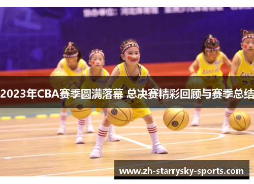 2023年CBA赛季圆满落幕 总决赛精彩回顾与赛季总结 2023年CBA赛季圆满落幕 总决赛精彩回顾与赛季总结