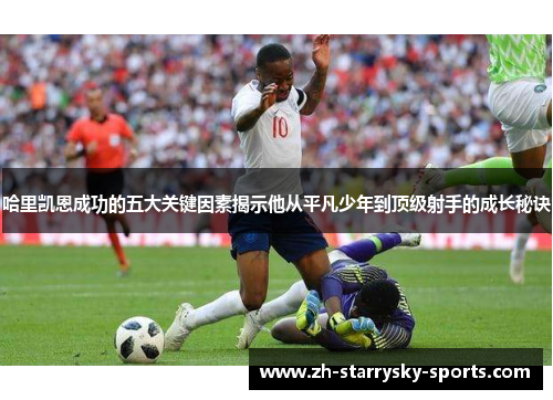 哈里凯恩成功的五大关键因素揭示他从平凡少年到顶级射手的成长秘诀 哈里凯恩成功的五大关键因素揭示他从平凡少年到顶级射手的成长秘诀
